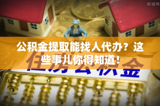 千山公积金提取能找人代办？这些事儿你得知道！