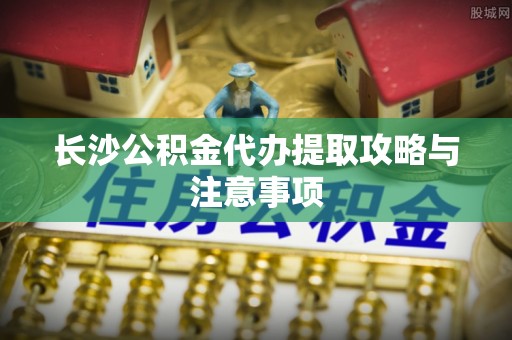 千山长沙公积金代办提取攻略与注意事项